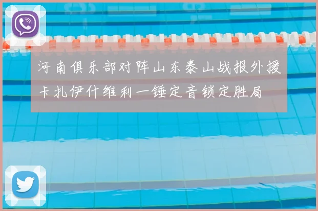 河南俱乐部对阵山东泰山战报外援卡扎伊什维利一锤定音锁定胜局