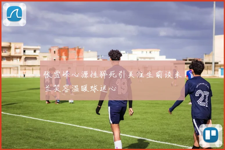 张雪峰心源性猝死引关注生前谈米兰笑容温暖球迷心