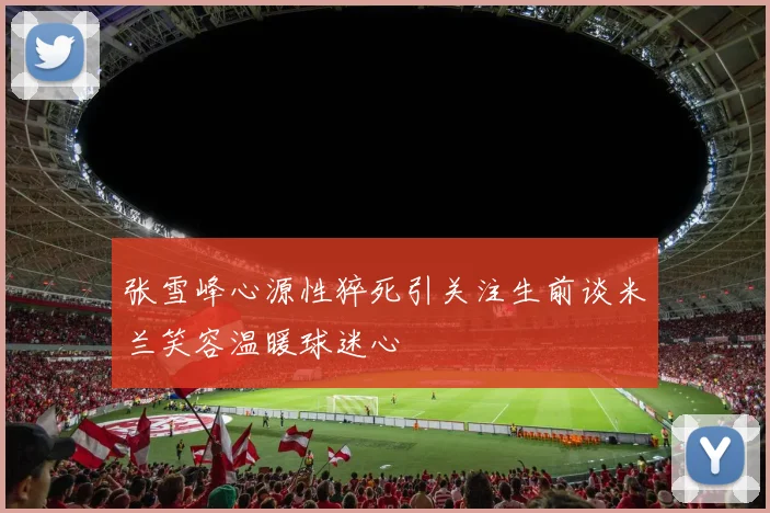 张雪峰心源性猝死引关注生前谈米兰笑容温暖球迷心