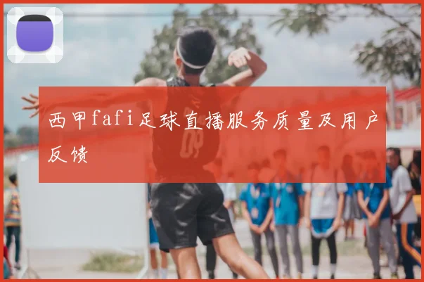 西甲fafi足球直播服务质量及用户反馈